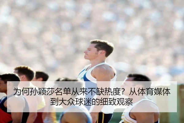 为何孙颖莎名单从来不缺热度？从体育媒体到大众球迷的细致观察